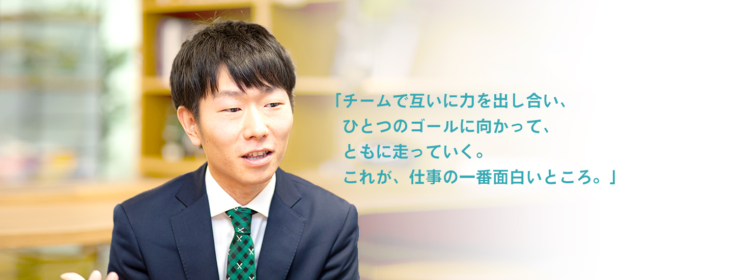 「チームで互いに力を出し合い、ひとつのゴールに向かって、ともに走っていく。これが、仕事の一番面白いところ。」