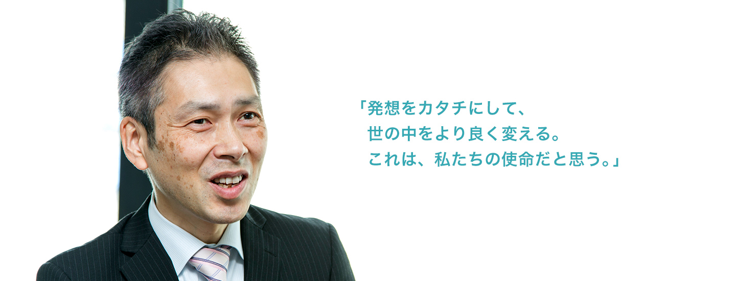 「発想をカタチにして、世の中をより良く変える。これは、私たちの使命だと思う。」