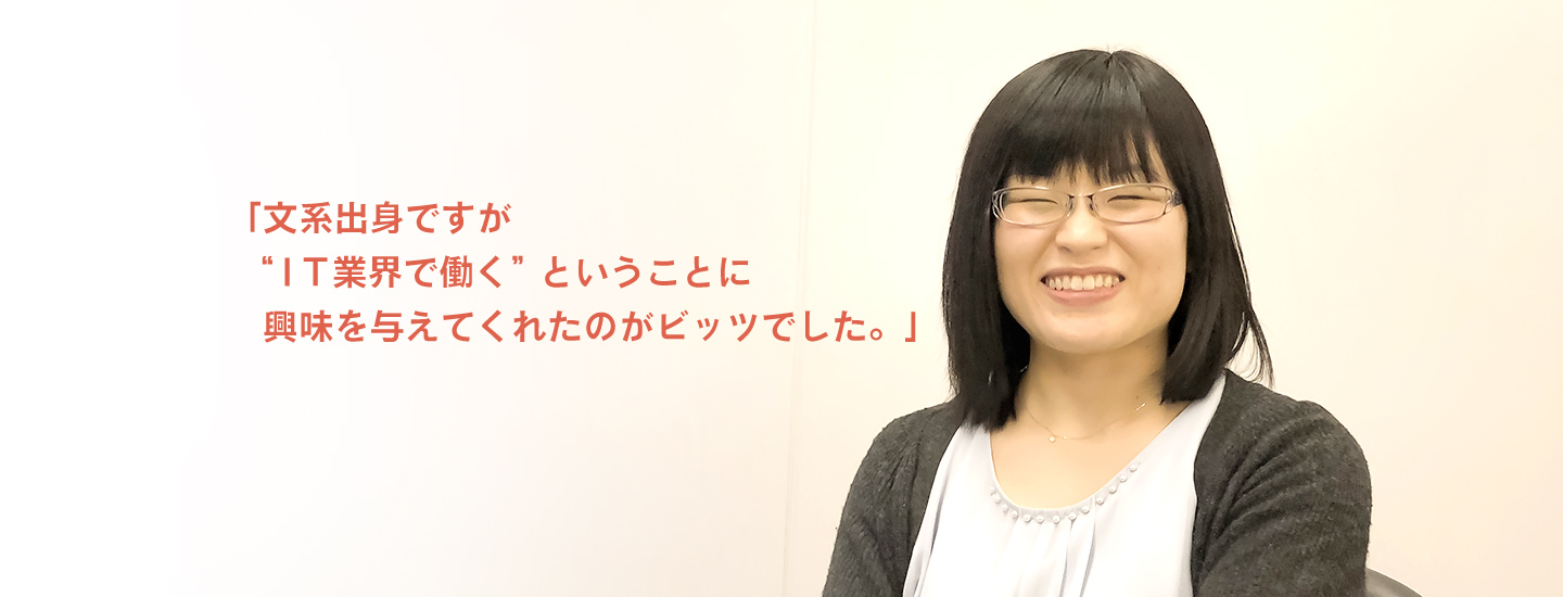 「文系出身ですが"ＩＴ業界"で働く"ということに興味を与えてくれたのがビッツでした。」