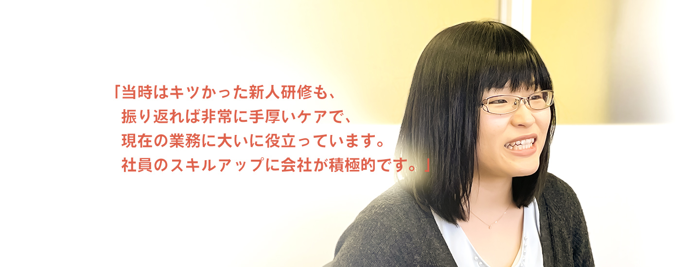 「当時はキツかった新人研修も、振り返れば非常に手厚いケアで、現在の業務に大いに役立っています。社員のスキルアップに会社が積極的です。」